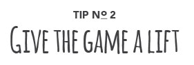 Tip No. 2: Give the game a lift